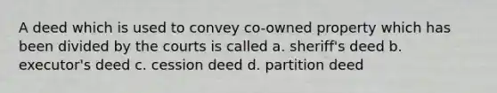 A deed which is used to convey co-owned property which has been divided by the courts is called a. sheriff's deed b. executor's deed c. cession deed d. partition deed