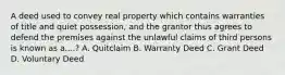 A deed used to convey real property which contains warranties of title and quiet possession, and the grantor thus agrees to defend the premises against the unlawful claims of third persons is known as a....? A. Quitclaim B. Warranty Deed C. Grant Deed D. Voluntary Deed