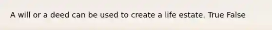 A will or a deed can be used to create a life estate. True False