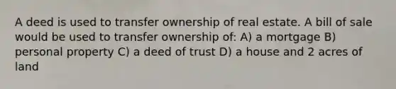 A deed is used to transfer ownership of real estate. A bill of sale would be used to transfer ownership of: A) a mortgage B) personal property C) a deed of trust D) a house and 2 acres of land