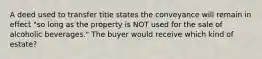 A deed used to transfer title states the conveyance will remain in effect "so long as the property is NOT used for the sale of alcoholic beverages." The buyer would receive which kind of estate?