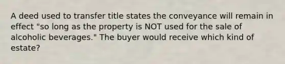 A deed used to transfer title states the conveyance will remain in effect "so long as the property is NOT used for the sale of alcoholic beverages." The buyer would receive which kind of estate?