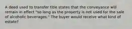 A deed used to transfer title states that the conveyance will remain in effect "so long as the property is not used for the sale of alcoholic beverages." The buyer would receive what kind of estate?