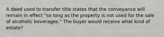 A deed used to transfer title states that the conveyance will remain in effect "so long as the property is not used for the sale of alcoholic beverages." The buyer would receive what kind of estate?