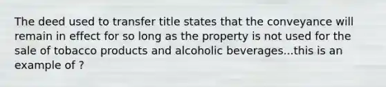 The deed used to transfer title states that the conveyance will remain in effect for so long as the property is not used for the sale of tobacco products and alcoholic beverages...this is an example of ?