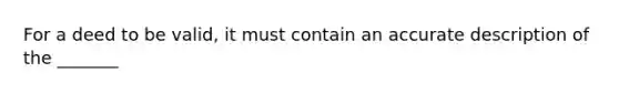 For a deed to be valid, it must contain an accurate description of the _______