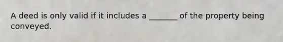 A deed is only valid if it includes a _______ of the property being conveyed.