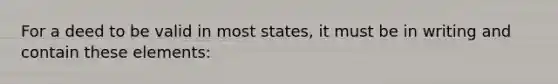 For a deed to be valid in most states, it must be in writing and contain these elements: