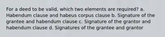 For a deed to be valid, which two elements are required? a. Habendum clause and habeus corpus clause b. Signature of the grantee and habendum clause c. Signature of the grantor and habendum clause d. Signatures of the grantee and grantor