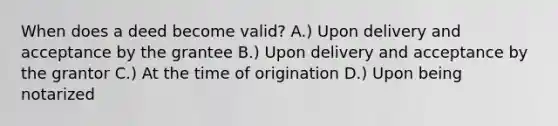 When does a deed become valid? A.) Upon delivery and acceptance by the grantee B.) Upon delivery and acceptance by the grantor C.) At the time of origination D.) Upon being notarized