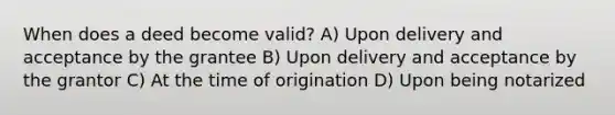 When does a deed become valid? A) Upon delivery and acceptance by the grantee B) Upon delivery and acceptance by the grantor C) At the time of origination D) Upon being notarized