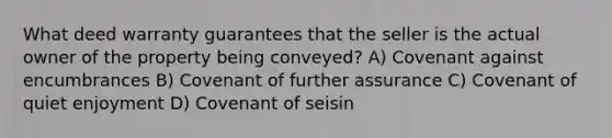 What deed warranty guarantees that the seller is the actual owner of the property being conveyed? A) Covenant against encumbrances B) Covenant of further assurance C) Covenant of quiet enjoyment D) Covenant of seisin