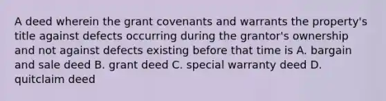 A deed wherein the grant covenants and warrants the property's title against defects occurring during the grantor's ownership and not against defects existing before that time is A. bargain and sale deed B. grant deed C. special warranty deed D. quitclaim deed