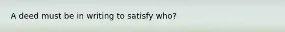 A deed must be in writing to satisfy who?