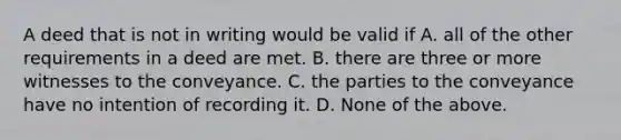 A deed that is not in writing would be valid if A. all of the other requirements in a deed are met. B. there are three or more witnesses to the conveyance. C. the parties to the conveyance have no intention of recording it. D. None of the above.