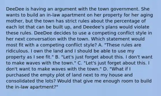 DeeDee is having an argument with the town government. She wants to build an in-law apartment on her property for her aging mother, but the town has strict rules about the percentage of each lot that can be built up, and Deedee's plans would violate these rules. DeeDee decides to use a competing conflict style in her next conversation with the town. Which statement would most fit with a competing conflict style? A. "These rules are ridiculous. I own the land and I should be able to use my property as I see fit." B. "Let's just forget about this. I don't want to make waves with the town." C. "Let's just forget about this. I don't want to make waves with the town." D. "What if I purchased the empty plot of land next to my house and consolidated the lots? Would that give me enough room to build the in-law apartment?"