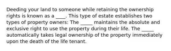 Deeding your land to someone while retaining the ownership rights is known as a ____. This type of estate establishes two types of property owners: The _____ maintains the absolute and exclusive right to use the property during their life. The _____ automatically takes legal ownership of the property immediately upon the death of the life tenant.