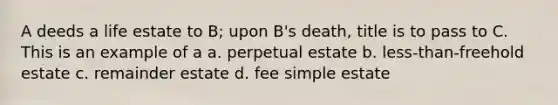 A deeds a life estate to B; upon B's death, title is to pass to C. This is an example of a a. perpetual estate b. less-than-freehold estate c. remainder estate d. fee simple estate