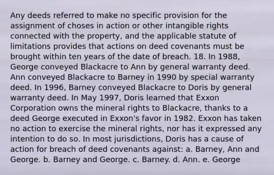 Any deeds referred to make no specific provision for the assignment of choses in action or other intangible rights connected with the property, and the applicable statute of limitations provides that actions on deed covenants must be brought within ten years of the date of breach. 18. In 1988, George conveyed Blackacre to Ann by general warranty deed. Ann conveyed Blackacre to Barney in 1990 by special warranty deed. In 1996, Barney conveyed Blackacre to Doris by general warranty deed. In May 1997, Doris learned that Exxon Corporation owns the mineral rights to Blackacre, thanks to a deed George executed in Exxon's favor in 1982. Exxon has taken no action to exercise the mineral rights, nor has it expressed any intention to do so. In most jurisdictions, Doris has a cause of action for breach of deed covenants against: a. Barney, Ann and George. b. Barney and George. c. Barney. d. Ann. e. George