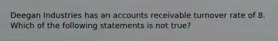 Deegan Industries has an accounts receivable turnover rate of 8. Which of the following statements is not true?