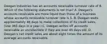 Deegan Industries has an accounts receivable turnover rate of 8. Which of the following statements is not true? A. Deegan's accounts receivable are more liquid than those of a business whose accounts receivable turnover rate is 5. B. Deegan waits approximately 46 days to make collections of its credit sales. (Use 365 days in a year.) C. Deegan writes off accounts receivable as uncollectible if they are over 45 days old. D. Deegan's net credit sales are about eight times the amount of its average accounts receivable.