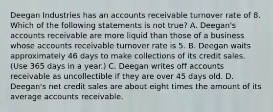 Deegan Industries has an accounts receivable turnover rate of 8. Which of the following statements is not true? A. Deegan's accounts receivable are more liquid than those of a business whose accounts receivable turnover rate is 5. B. Deegan waits approximately 46 days to make collections of its credit sales. (Use 365 days in a year.) C. Deegan writes off accounts receivable as uncollectible if they are over 45 days old. D. Deegan's net credit sales are about eight times the amount of its average accounts receivable.