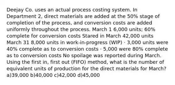 Deejay Co. uses an actual process costing system. In Department 2, direct materials are added at the 50% stage of completion of the process, and conversion costs are added uniformly throughout the process. March 1 6,000 units; 60% complete for conversion costs Stared in March 42,000 units March 31 8,000 units in work-in-progress (WIP) · 3,000 units were 40% complete as to conversion costs · 5,000 were 80% complete as to conversion costs No spoilage was reported during March. Using the first in, first out (FIFO) method, what is the number of equivalent units of production for the direct materials for March? a)39,000 b)40,000 c)42,000 d)45,000