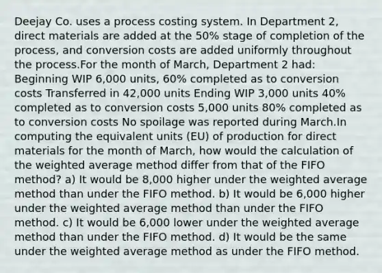 Deejay Co. uses a process costing system. In Department 2, direct materials are added at the 50% stage of completion of the process, and conversion costs are added uniformly throughout the process.For the month of March, Department 2 had: Beginning WIP 6,000 units, 60% completed as to conversion costs Transferred in 42,000 units Ending WIP 3,000 units 40% completed as to conversion costs 5,000 units 80% completed as to conversion costs No spoilage was reported during March.In computing the equivalent units (EU) of production for direct materials for the month of March, how would the calculation of the weighted average method differ from that of the FIFO method? a) It would be 8,000 higher under the weighted average method than under the FIFO method. b) It would be 6,000 higher under the weighted average method than under the FIFO method. c) It would be 6,000 lower under the weighted average method than under the FIFO method. d) It would be the same under the weighted average method as under the FIFO method.