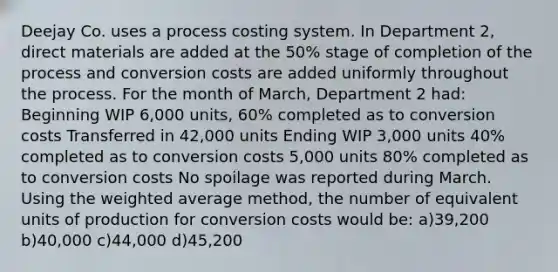 Deejay Co. uses a process costing system. In Department 2, direct materials are added at the 50% stage of completion of the process and conversion costs are added uniformly throughout the process. For the month of March, Department 2 had: Beginning WIP 6,000 units, 60% completed as to conversion costs Transferred in 42,000 units Ending WIP 3,000 units 40% completed as to conversion costs 5,000 units 80% completed as to conversion costs No spoilage was reported during March. Using the weighted average method, the number of equivalent units of production for conversion costs would be: a)39,200 b)40,000 c)44,000 d)45,200