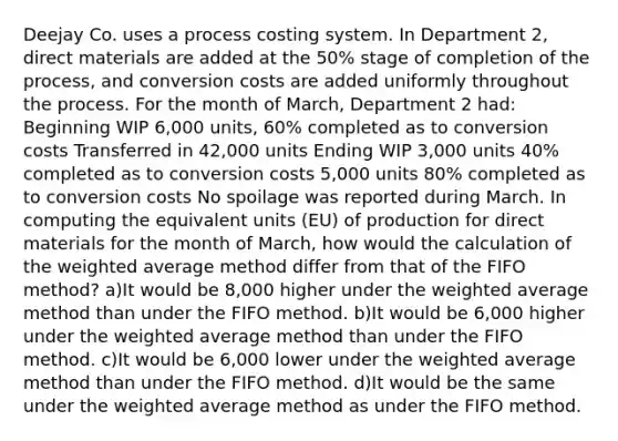 Deejay Co. uses a process costing system. In Department 2, direct materials are added at the 50% stage of completion of the process, and conversion costs are added uniformly throughout the process. For the month of March, Department 2 had: Beginning WIP 6,000 units, 60% completed as to conversion costs Transferred in 42,000 units Ending WIP 3,000 units 40% completed as to conversion costs 5,000 units 80% completed as to conversion costs No spoilage was reported during March. In computing the equivalent units (EU) of production for direct materials for the month of March, how would the calculation of the weighted average method differ from that of the FIFO method? a)It would be 8,000 higher under the weighted average method than under the FIFO method. b)It would be 6,000 higher under the weighted average method than under the FIFO method. c)It would be 6,000 lower under the weighted average method than under the FIFO method. d)It would be the same under the weighted average method as under the FIFO method.