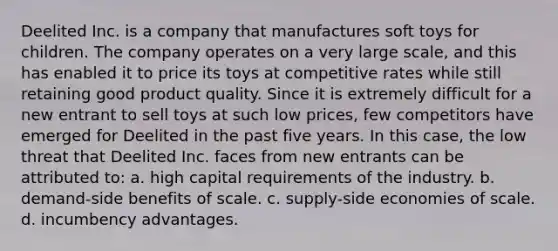 Deelited Inc. is a company that manufactures soft toys for children. The company operates on a very large scale, and this has enabled it to price its toys at competitive rates while still retaining good product quality. Since it is extremely difficult for a new entrant to sell toys at such low prices, few competitors have emerged for Deelited in the past five years. In this case, the low threat that Deelited Inc. faces from new entrants can be attributed to: a. high capital requirements of the industry. b. demand-side benefits of scale. c. supply-side economies of scale. d. incumbency advantages.