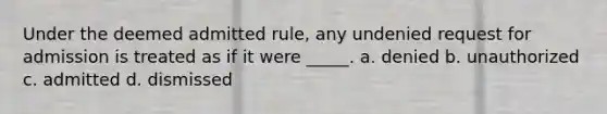 Under the deemed admitted rule, any undenied request for admission is treated as if it were _____. a. denied b. unauthorized c. admitted d. dismissed