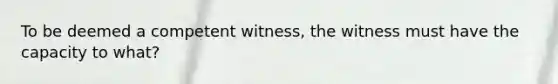 To be deemed a competent witness, the witness must have the capacity to what?