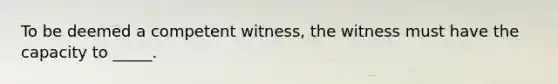 To be deemed a competent witness, the witness must have the capacity to _____.