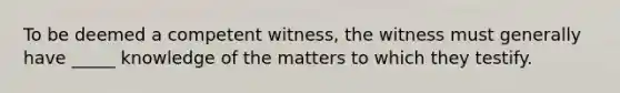 To be deemed a competent witness, the witness must generally have _____ knowledge of the matters to which they testify.​