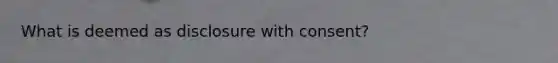 What is deemed as disclosure with consent?