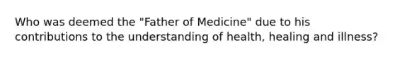 Who was deemed the "Father of Medicine" due to his contributions to the understanding of health, healing and illness?