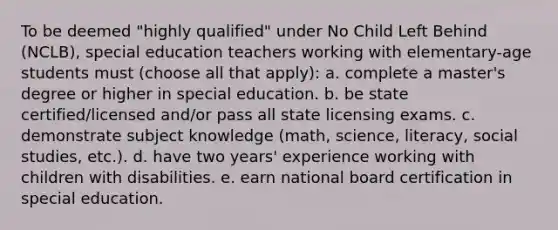 To be deemed "highly qualified" under No Child Left Behind (NCLB), special education teachers working with elementary-age students must (choose all that apply): a. complete a master's degree or higher in special education. b. be state certified/licensed and/or pass all state licensing exams. c. demonstrate subject knowledge (math, science, literacy, social studies, etc.). d. have two years' experience working with children with disabilities. e. earn national board certification in special education.