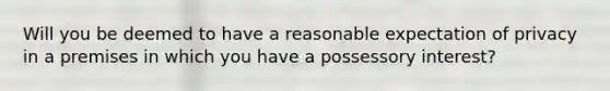 Will you be deemed to have a reasonable expectation of privacy in a premises in which you have a possessory interest?