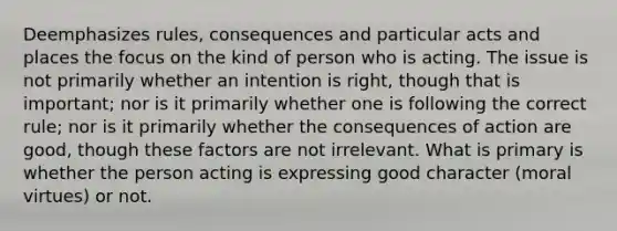 Deemphasizes rules, consequences and particular acts and places the focus on the kind of person who is acting. The issue is not primarily whether an intention is right, though that is important; nor is it primarily whether one is following the correct rule; nor is it primarily whether the consequences of action are good, though these factors are not irrelevant. What is primary is whether the person acting is expressing good character (moral virtues) or not.