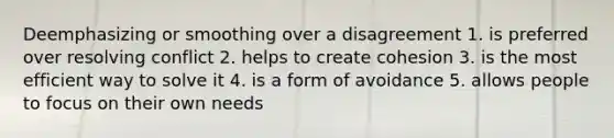 Deemphasizing or smoothing over a disagreement 1. is preferred over resolving conflict 2. helps to create cohesion 3. is the most efficient way to solve it 4. is a form of avoidance 5. allows people to focus on their own needs