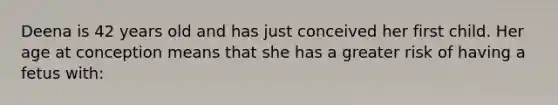 Deena is 42 years old and has just conceived her first child. Her age at conception means that she has a greater risk of having a fetus with: