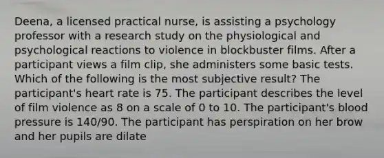 Deena, a licensed practical nurse, is assisting a psychology professor with a research study on the physiological and psychological reactions to violence in blockbuster films. After a participant views a film clip, she administers some basic tests. Which of the following is the most subjective result? The participant's heart rate is 75. The participant describes the level of film violence as 8 on a scale of 0 to 10. The participant's blood pressure is 140/90. The participant has perspiration on her brow and her pupils are dilate