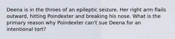 Deena is in the throes of an epileptic seizure. Her right arm flails outward, hitting Poindexter and breaking his nose. What is the primary reason why Poindexter can't sue Deena for an intentional tort?