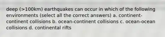 deep (>100km) earthquakes can occur in which of the following environments (select all the correct answers) a. continent-continent collisions b. ocean-continent collisions c. ocean-ocean collisions d. continental rifts