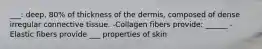 ___: deep, 80% of thickness of the dermis, composed of dense irregular connective tissue. -Collagen fibers provide: ______ -Elastic fibers provide ___ properties of skin