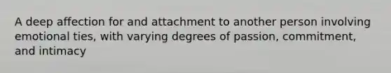 A deep affection for and attachment to another person involving emotional ties, with varying degrees of passion, commitment, and intimacy