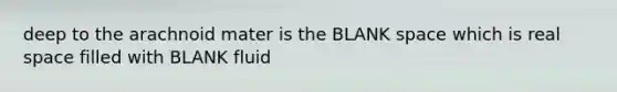 deep to the arachnoid mater is the BLANK space which is real space filled with BLANK fluid