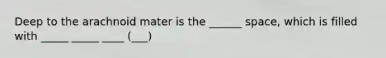 Deep to the arachnoid mater is the ______ space, which is filled with _____ _____ ____ (___)