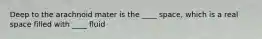 Deep to the arachnoid mater is the ____ space, which is a real space filled with ____ fluid